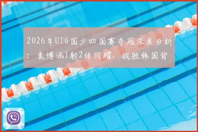 2026年U16国少四国赛夺冠深度分析：袁博涵1射2传闪耀，战胜韩国背后的阵容、战术与青训启示