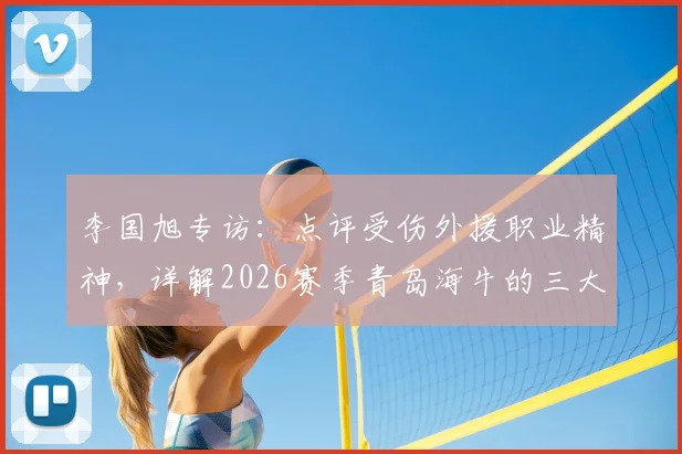 李国旭专访：点评受伤外援职业精神，详解2026赛季青岛海牛的三大不同之处