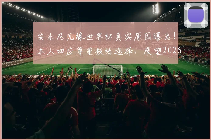 安东尼无缘世界杯真实原因曝光！本人回应尊重教练选择，展望2026年30岁再战可能性