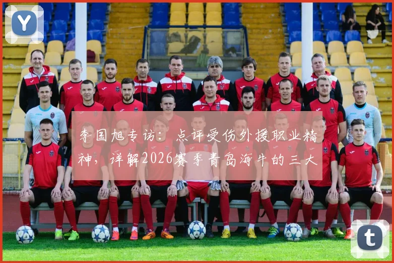 李国旭专访：点评受伤外援职业精神，详解2026赛季青岛海牛的三大不同之处