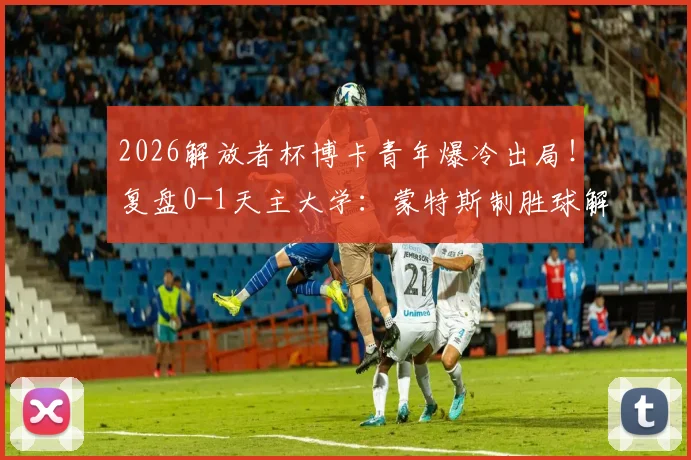 2026解放者杯博卡青年爆冷出局！复盘0-1天主大学：蒙特斯制胜球解析，无缘16强原因深度分析