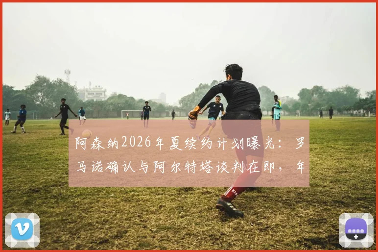 阿森纳2026年夏续约计划曝光：罗马诺确认与阿尔特塔谈判在即，年薪与未来引援策略成焦点