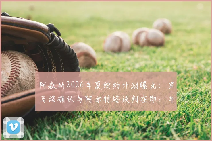 阿森纳2026年夏续约计划曝光：罗马诺确认与阿尔特塔谈判在即，年薪与未来引援策略成焦点