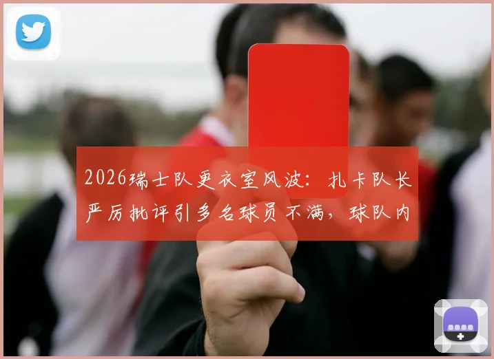 2026瑞士队更衣室风波：扎卡队长严厉批评引多名球员不满，球队内部矛盾深度解析