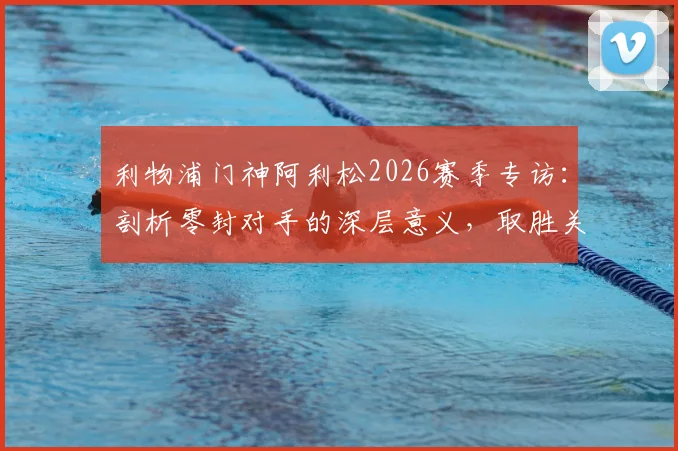 利物浦门神阿利松2026赛季专访：剖析零封对手的深层意义，取胜关键远不止于技术