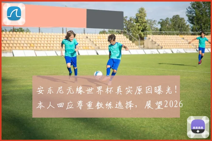 安东尼无缘世界杯真实原因曝光！本人回应尊重教练选择，展望2026年30岁再战可能性