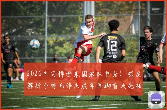 2026年同样迎来国家队首秀！深度解析小将毛伟杰成年国脚首次亮相表现与未来前景