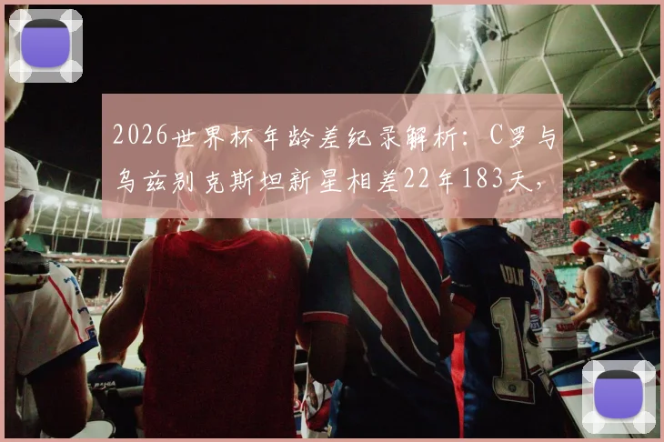 2026世界杯年龄差纪录解析：C罗与乌兹别克斯坦新星相差22年183天，盘点足坛经典老少对决