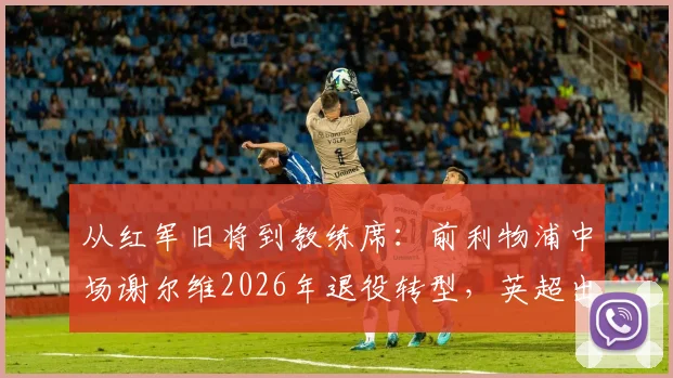 从红军旧将到教练席:前利物浦中场谢尔维2026年退役转型,英超出场250+次的背后故事