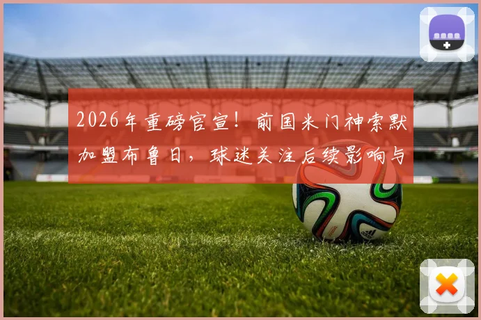 2026年重磅官宣!前国米门神索默加盟布鲁日,球迷关注后续影响与年薪详情
