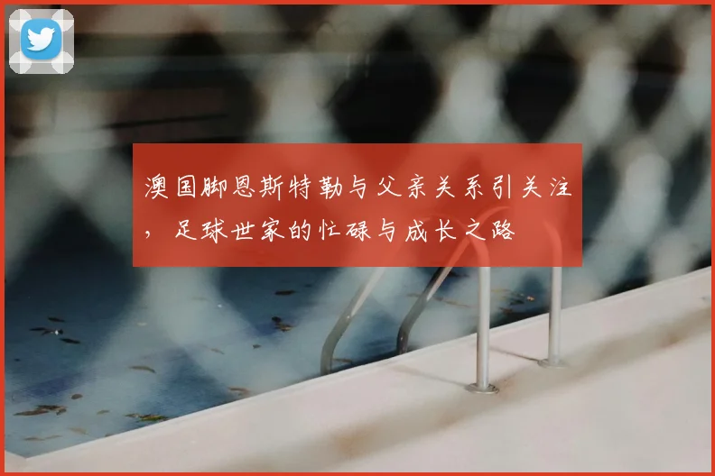 澳国脚恩斯特勒与父亲关系引关注，足球世家的忙碌与成长之路