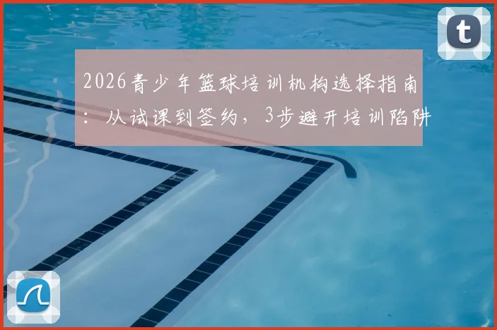 2026青少年篮球培训机构选择指南：从试课到签约，3步避开培训陷阱，附真实学员反馈与价格参考