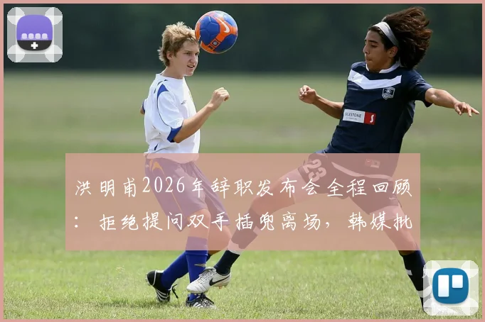 洪明甫2026年辞职发布会全程回顾：拒绝提问双手插兜离场，韩媒批其态度敷衍，执教蔚山现代成绩与风波详解
