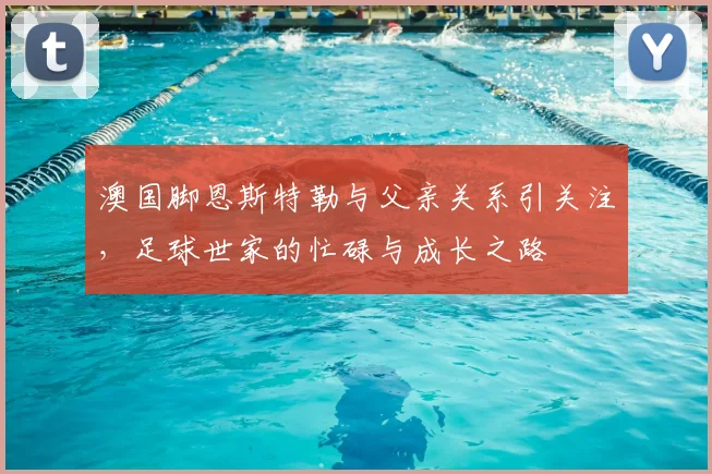 澳国脚恩斯特勒与父亲关系引关注，足球世家的忙碌与成长之路
