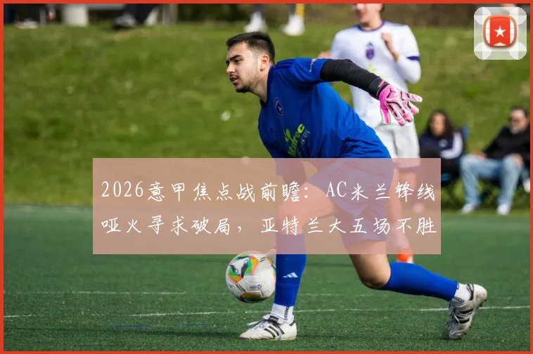 2026意甲焦点战前瞻：AC米兰锋线哑火寻求破局，亚特兰大五场不胜盼止颓