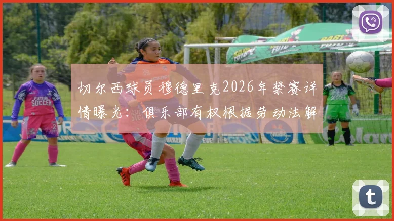 切尔西球员穆德里克2026年禁赛详情曝光：俱乐部有权根据劳动法解约，附切尔西处理此类球员合同纠纷的完整步骤解析