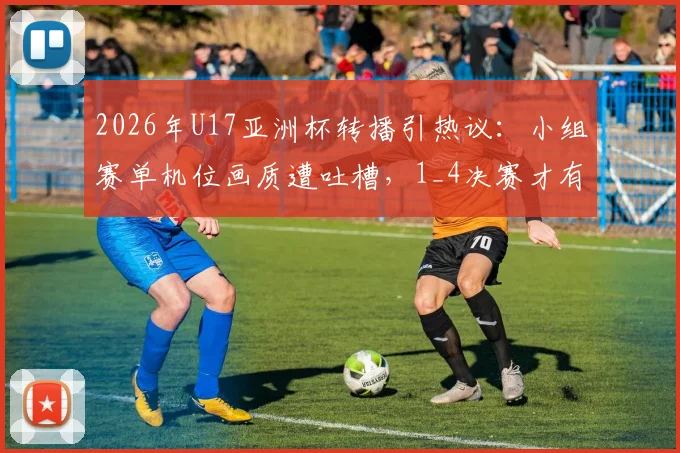 2026年U17亚洲杯转播引热议：小组赛单机位画质遭吐槽，1_4决赛才有多信号，球迷观赛指南在此