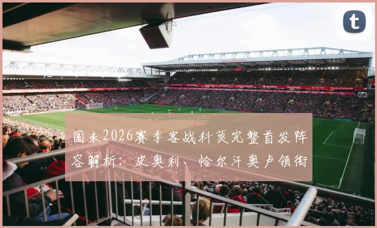 国米2026赛季客战科莫完整首发阵容解析：皮奥利、恰尔汗奥卢领衔中场，巴斯托尼坐镇后防，巴雷拉回归首发