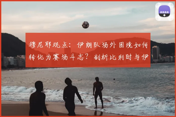 穆尼耶观点:伊朗队场外困境如何转化为赛场斗志?剖析比利时与伊朗的历史交锋与2026前景