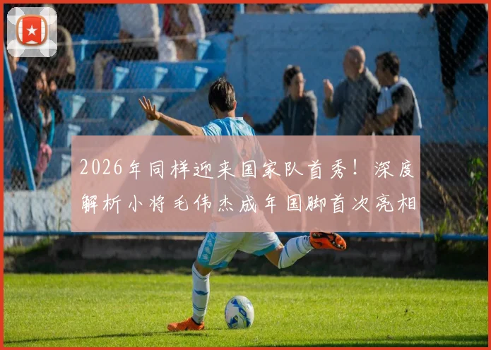 2026年同样迎来国家队首秀!深度解析小将毛伟杰成年国脚首次亮相表现与未来前景