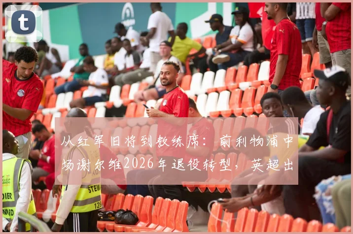 从红军旧将到教练席：前利物浦中场谢尔维2026年退役转型，英超出场250+次的背后故事