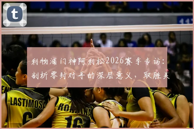 利物浦门神阿利松2026赛季专访：剖析零封对手的深层意义，取胜关键远不止于技术