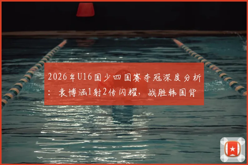 2026年U16国少四国赛夺冠深度分析：袁博涵1射2传闪耀，战胜韩国背后的阵容、战术与青训启示