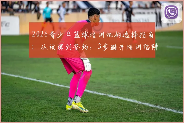 2026青少年篮球培训机构选择指南：从试课到签约，3步避开培训陷阱，附真实学员反馈与价格参考