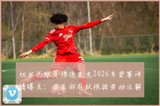 切尔西球员穆德里克2026年禁赛详情曝光:俱乐部有权根据劳动法解约,附切尔西处理此类球员合同纠纷的完整步骤解析
